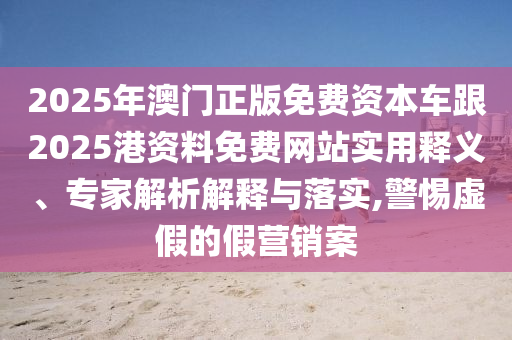 2025年澳門正版免費資本車跟2025港資料免費網(wǎng)站實用釋義、專家解析解釋與落實,警惕虛假的假營銷案